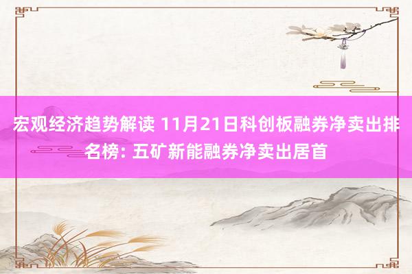 宏观经济趋势解读 11月21日科创板融券净卖出排名榜: 五矿新能融券净卖出居首