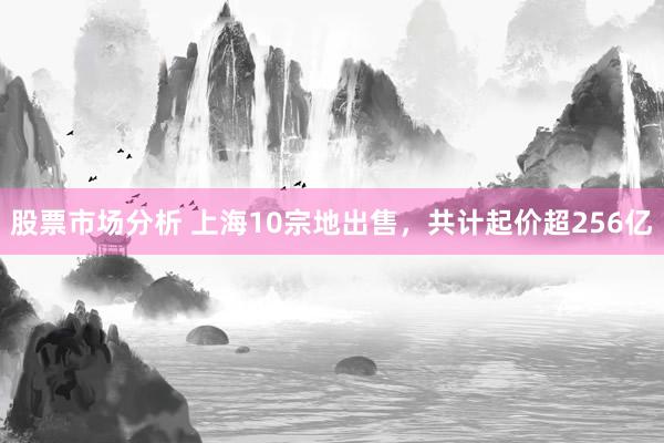 股票市场分析 上海10宗地出售，共计起价超256亿