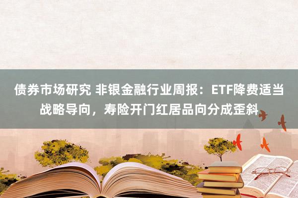 债券市场研究 非银金融行业周报：ETF降费适当战略导向，寿险开门红居品向分成歪斜