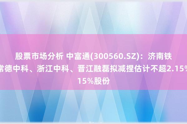 股票市场分析 中富通(300560.SZ)：济南铁富、常德中科、浙江中科、晋江融磊拟减捏估计不超2.15%股份