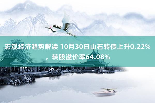 宏观经济趋势解读 10月30日山石转债上升0.22%，转股溢价率64.08%