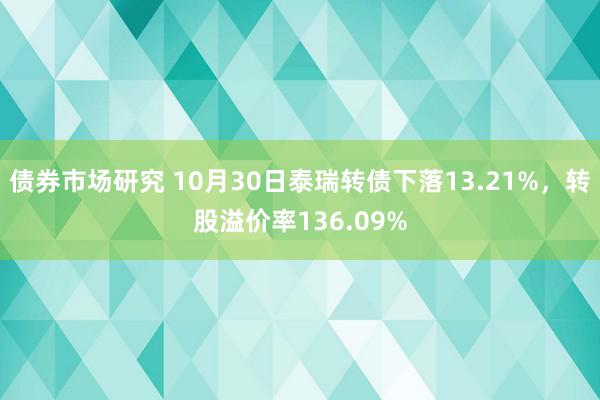 债券市场研究 10月30日泰瑞转债下落13.21%，转股溢价率136.09%