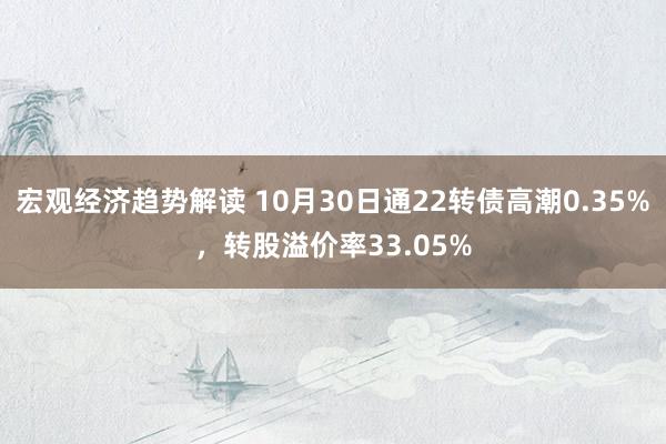 宏观经济趋势解读 10月30日通22转债高潮0.35%，转股溢价率33.05%