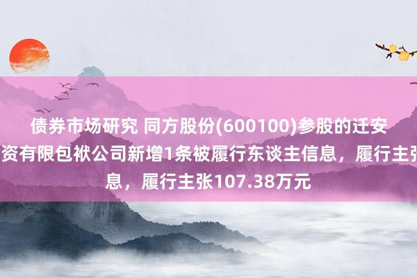 债券市场研究 同方股份(600100)参股的迁安市华控环境投资有限包袱公司新增1条被履行东谈主信息，履行主张107.38万元