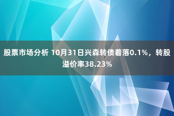 股票市场分析 10月31日兴森转债着落0.1%，转股溢价率38.23%