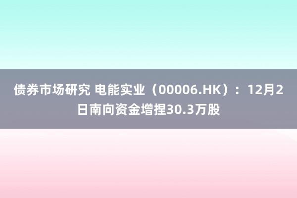 债券市场研究 电能实业（00006.HK）：12月2日南向资金增捏30.3万股