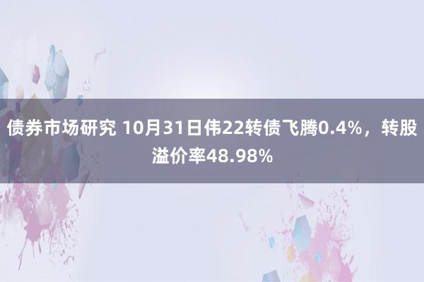 债券市场研究 10月31日伟22转债飞腾0.4%，转股溢价率48.98%