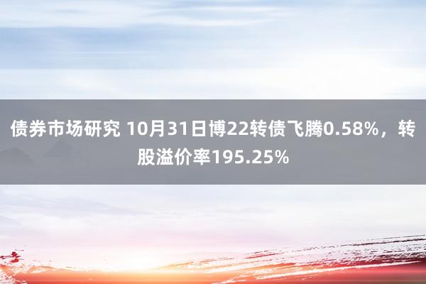 债券市场研究 10月31日博22转债飞腾0.58%，转股溢价率195.25%