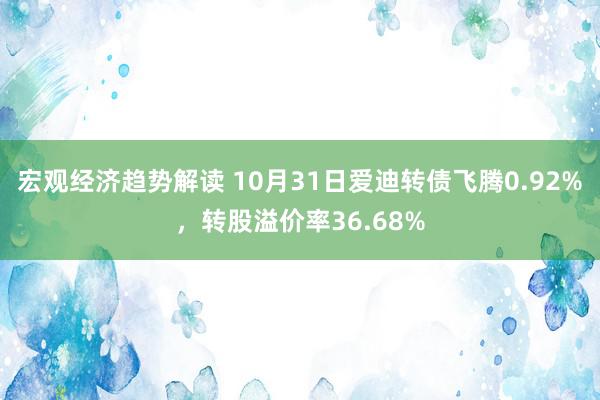 宏观经济趋势解读 10月31日爱迪转债飞腾0.92%，转股溢价率36.68%