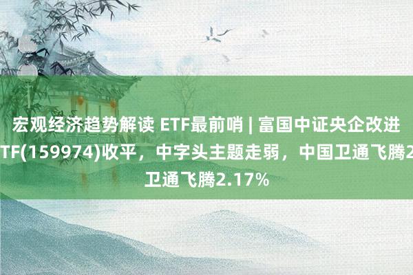 宏观经济趋势解读 ETF最前哨 | 富国中证央企改进开动ETF(159974)收平，中字头主题走弱，中国卫通飞腾2.17%