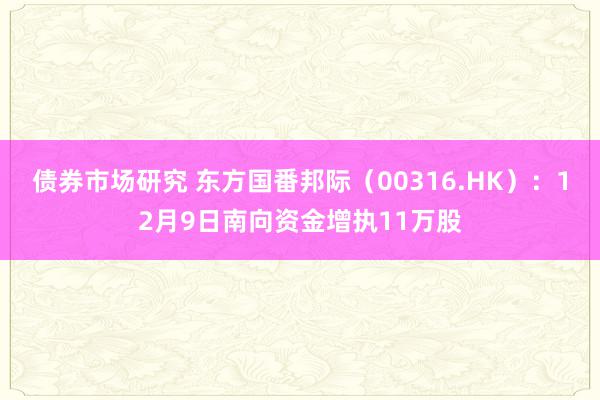 债券市场研究 东方国番邦际（00316.HK）：12月9日南向资金增执11万股