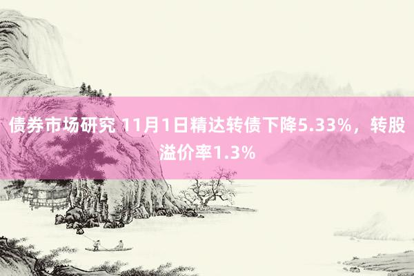 债券市场研究 11月1日精达转债下降5.33%，转股溢价率1.3%