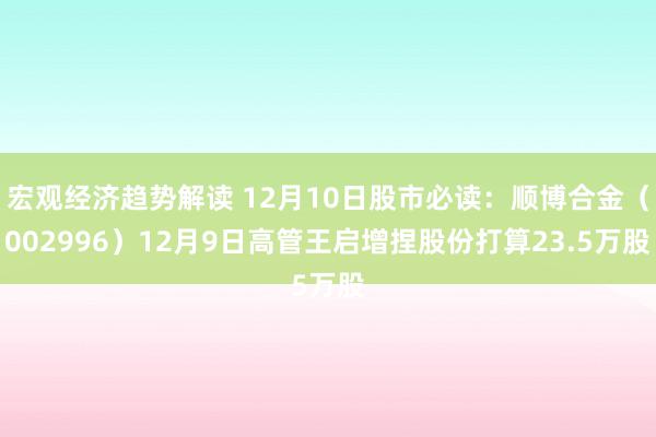 宏观经济趋势解读 12月10日股市必读：顺博合金（002996）12月9日高管王启增捏股份打算23.5万股