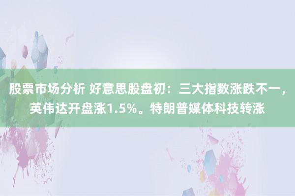 股票市场分析 好意思股盘初：三大指数涨跌不一，英伟达开盘涨1.5%。特朗普媒体科技转涨