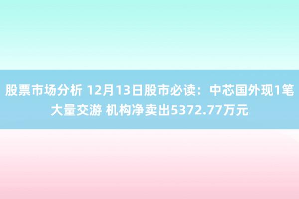 股票市场分析 12月13日股市必读：中芯国外现1笔大量交游 机构净卖出5372.77万元