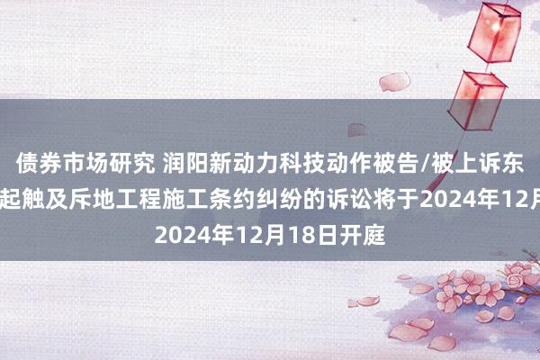 债券市场研究 润阳新动力科技动作被告/被上诉东说念主的1起触及斥地工程施工条约纠纷的诉讼将于2024年12月18日开庭