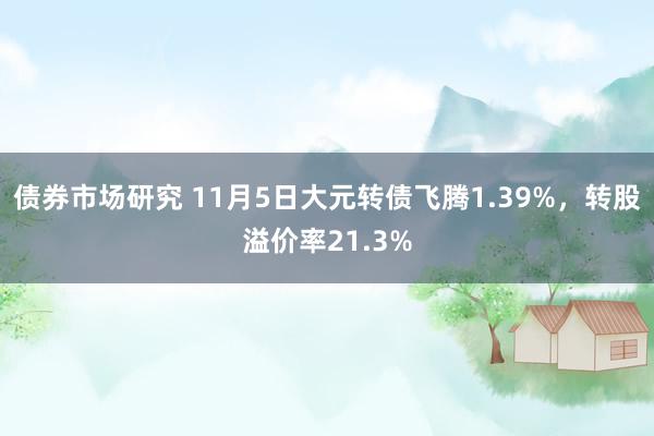 债券市场研究 11月5日大元转债飞腾1.39%，转股溢价率21.3%