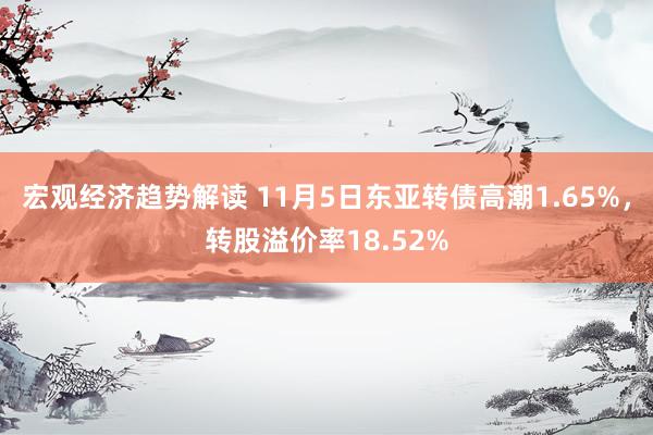 宏观经济趋势解读 11月5日东亚转债高潮1.65%，转股溢价率18.52%