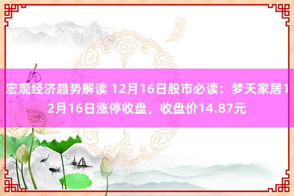 宏观经济趋势解读 12月16日股市必读：梦天家居12月16日涨停收盘，收盘价14.87元