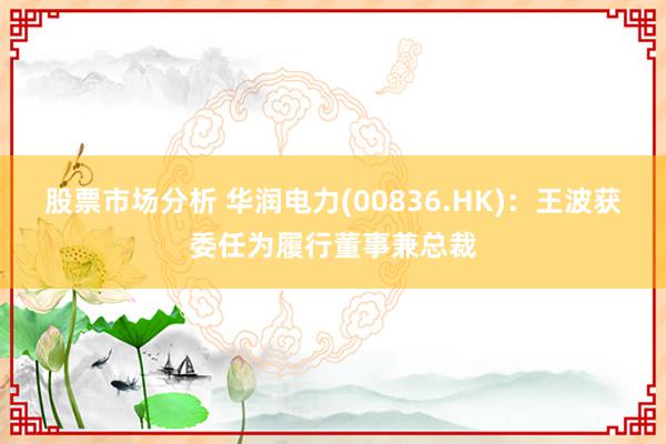 股票市场分析 华润电力(00836.HK)：王波获委任为履行董事兼总裁