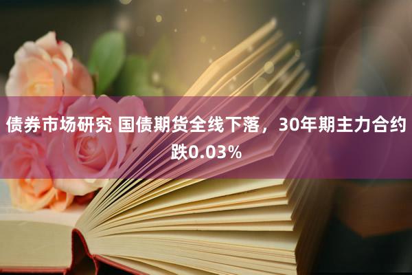 债券市场研究 国债期货全线下落，30年期主力合约跌0.03%