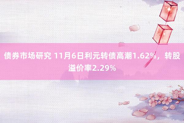 债券市场研究 11月6日利元转债高潮1.62%，转股溢价率2.29%