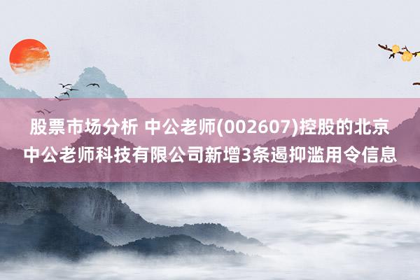 股票市场分析 中公老师(002607)控股的北京中公老师科技有限公司新增3条遏抑滥用令信息