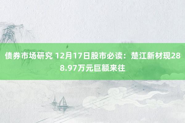 债券市场研究 12月17日股市必读：楚江新材现288.97万元巨额来往