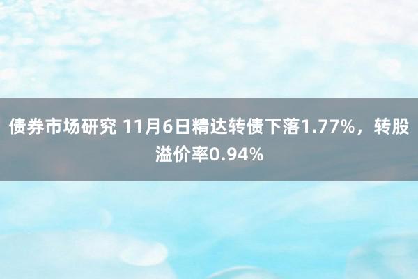 债券市场研究 11月6日精达转债下落1.77%，转股溢价率0.94%