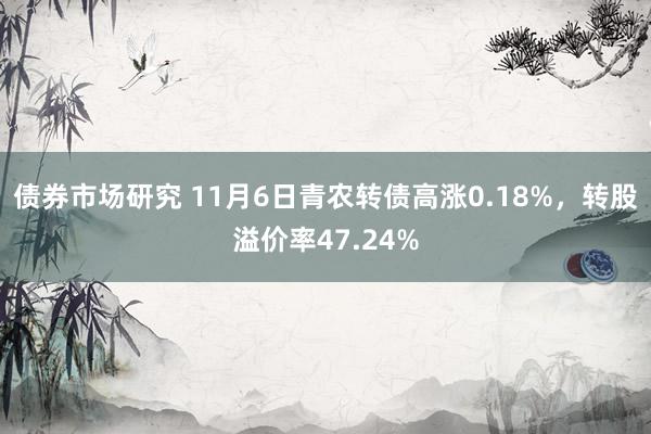 债券市场研究 11月6日青农转债高涨0.18%，转股溢价率47.24%