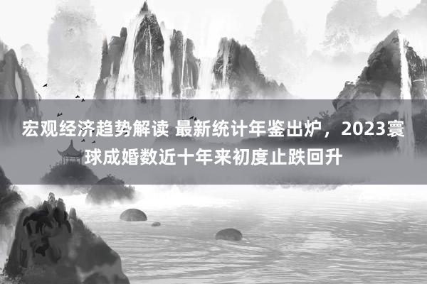 宏观经济趋势解读 最新统计年鉴出炉，2023寰球成婚数近十年来初度止跌回升