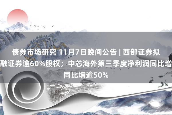 债券市场研究 11月7日晚间公告 | 西部证券拟收购国融证券逾60%股权；中芯海外第三季度净利润同比增逾50%