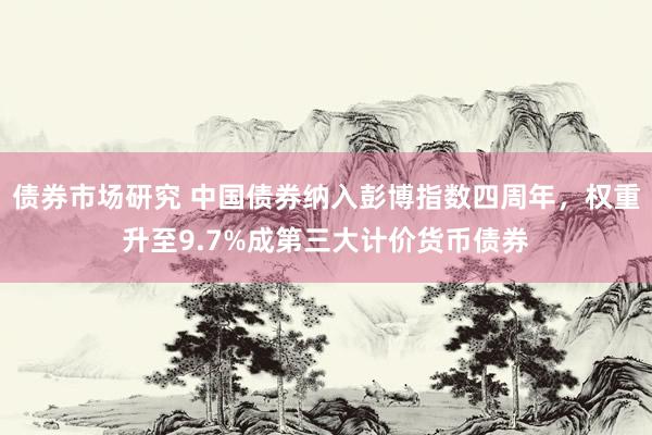 债券市场研究 中国债券纳入彭博指数四周年，权重升至9.7%成第三大计价货币债券