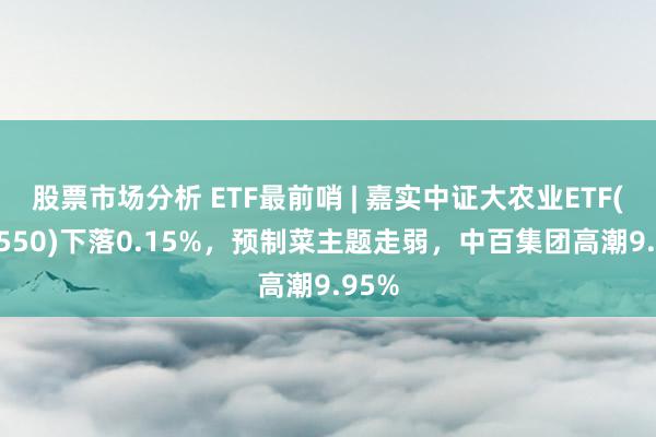 股票市场分析 ETF最前哨 | 嘉实中证大农业ETF(516550)下落0.15%，预制菜主题走弱，中百集团高潮9.95%