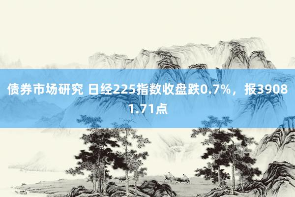 债券市场研究 日经225指数收盘跌0.7%，报39081.71点