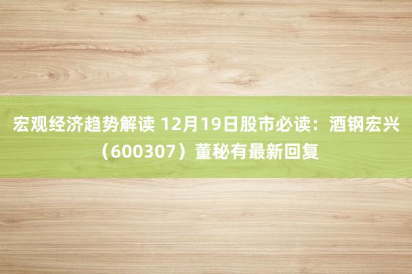 宏观经济趋势解读 12月19日股市必读：酒钢宏兴（600307）董秘有最新回复