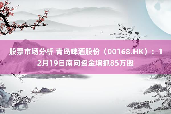 股票市场分析 青岛啤酒股份（00168.HK）：12月19日南向资金增抓85万股