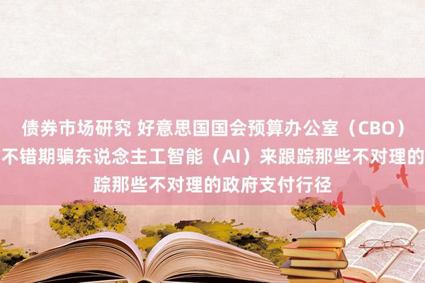 债券市场研究 好意思国国会预算办公室（CBO）称，联邦政府不错期骗东说念主工智能（AI）来跟踪那些不对理的政府支付行径