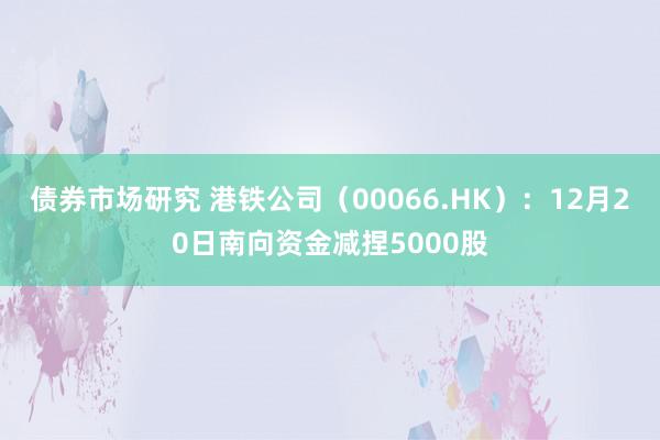 债券市场研究 港铁公司（00066.HK）：12月20日南向资金减捏5000股