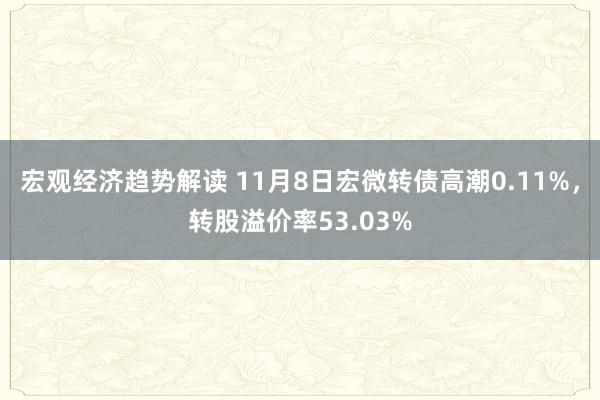 宏观经济趋势解读 11月8日宏微转债高潮0.11%，转股溢价率53.03%