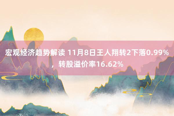 宏观经济趋势解读 11月8日王人翔转2下落0.99%，转股溢价率16.62%