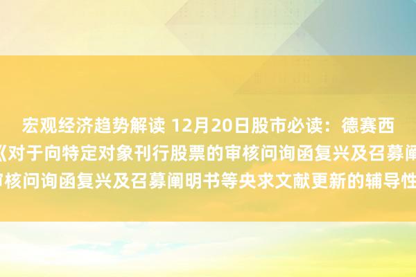 宏观经济趋势解读 12月20日股市必读：德赛西威（002920）新发布《对于向特定对象刊行股票的审核问询函复兴及召募阐明书等央求文献更新的辅导性公告》