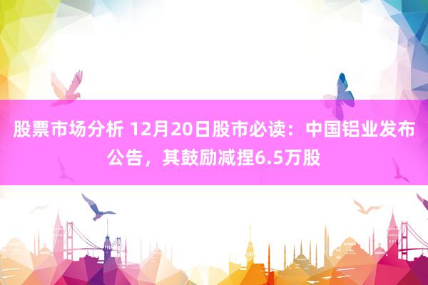 股票市场分析 12月20日股市必读：中国铝业发布公告，其鼓励减捏6.5万股