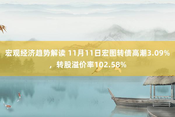 宏观经济趋势解读 11月11日宏图转债高潮3.09%，转股溢价率102.58%