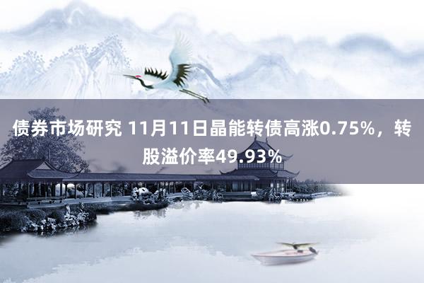 债券市场研究 11月11日晶能转债高涨0.75%，转股溢价率49.93%