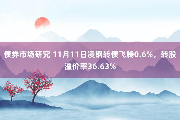 债券市场研究 11月11日凌钢转债飞腾0.6%，转股溢价率36.63%