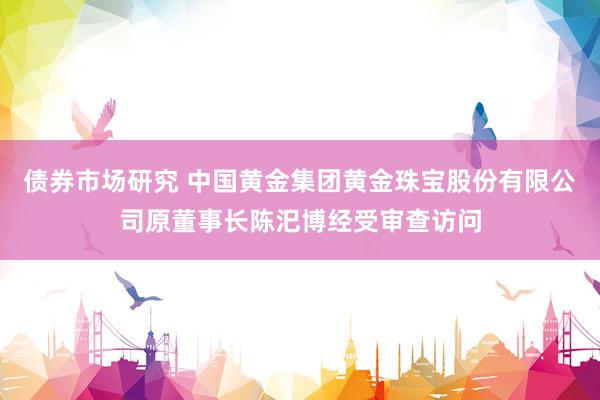 债券市场研究 中国黄金集团黄金珠宝股份有限公司原董事长陈汜博经受审查访问