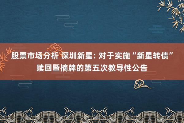 股票市场分析 深圳新星: 对于实施“新星转债”赎回暨摘牌的第五次教导性公告