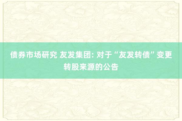 债券市场研究 友发集团: 对于“友发转债”变更转股来源的公告