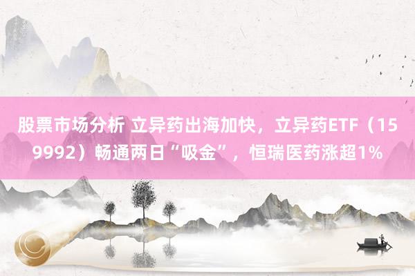 股票市场分析 立异药出海加快，立异药ETF（159992）畅通两日“吸金”，恒瑞医药涨超1%